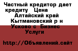 Частный кредитор дает кредиту › Цена ­ 15 000 - Алтайский край, Кытмановский р-н, Усково с. Бизнес » Услуги   
